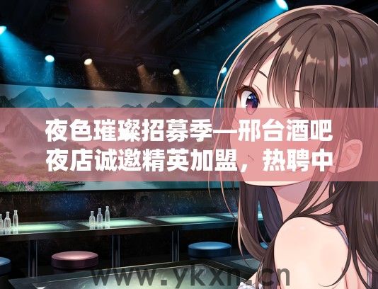夜色璀璨招募季—邢台酒吧夜店诚邀精英加盟，热聘中！